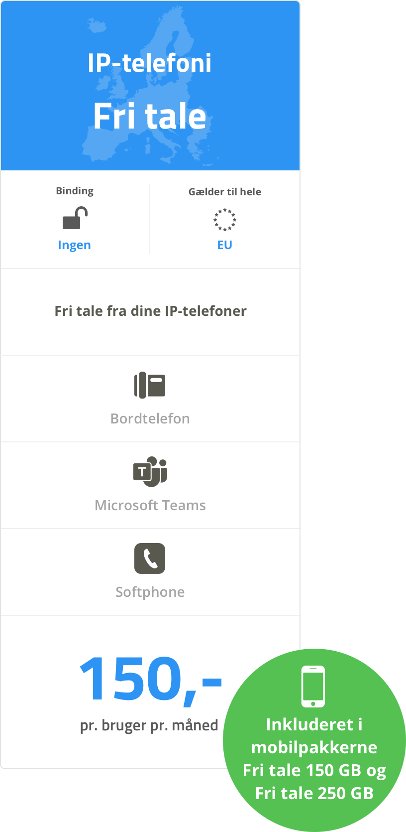 IP-telefoni - Fri-tale: Ingen binding. Gælder i hele EU. Fri tale fra dine IP-telefoner (Bordtelefon, Microsoft Teams og Softphone). 150 kr. pr. bruger pr. måned eller inkluderet i mobilpakkerne Fri tale 150 GB og Fri tale 250 GB.. IP-telefoni - Fri-tale: Ingen binding. Gælder i hele EU. Fri tale fra dine IP-telefoner (Bordtelefon, Microsoft Teams og Softphone). 150 kr. pr. bruger pr. måned eller inkluderet i mobilpakkerne Fri tale 150 GB og Fri tale 250 GB..